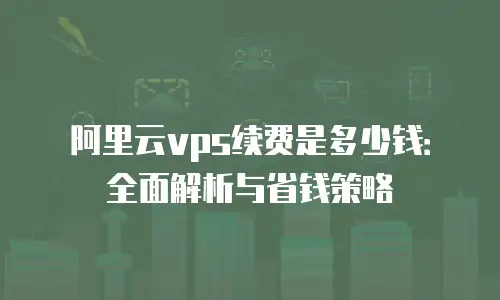 阿里云vps续费是多少钱：全面解析与省钱策略