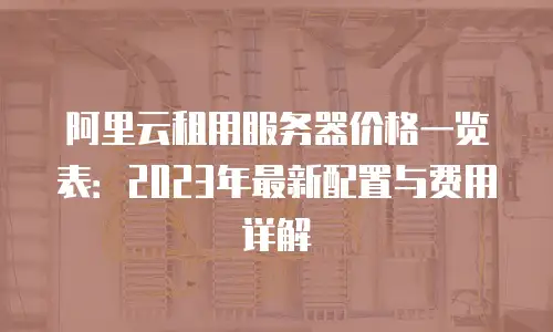 阿里云租用服务器价格一览表：2023年最新配置与费用详解