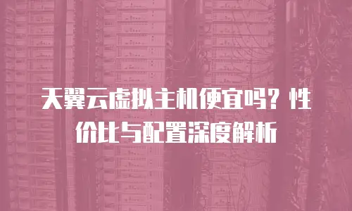 天翼云虚拟主机便宜吗？性价比与配置深度解析