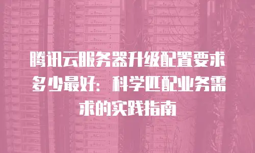 腾讯云服务器升级配置要求多少最好：科学匹配业务需求的实践指南