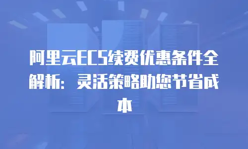 阿里云ECS续费优惠条件全解析：灵活策略助您节省成本