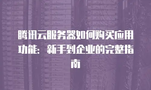 腾讯云服务器如何购买应用功能：新手到企业的完整指南