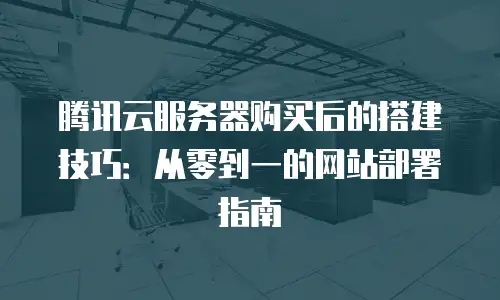 腾讯云服务器购买后的搭建技巧：从零到一的网站部署指南