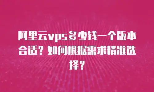 阿里云vps多少钱一个版本合适？如何根据需求精准选择？
