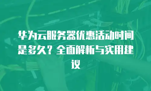 华为云服务器优惠活动时间是多久？全面解析与实用建议