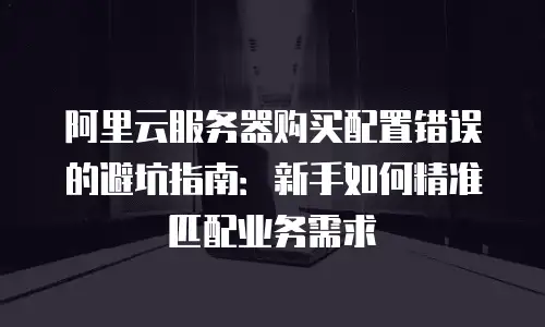 阿里云服务器购买配置错误的避坑指南：新手如何精准匹配业务需求