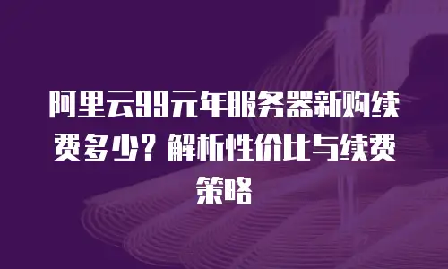 阿里云99元年服务器新购续费多少？解析性价比与续费策略