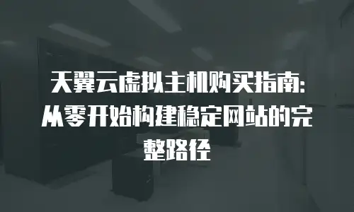 天翼云虚拟主机购买指南：从零开始构建稳定网站的完整路径