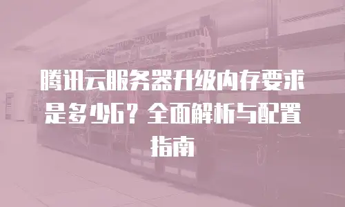 腾讯云服务器升级内存要求是多少G？全面解析与配置指南