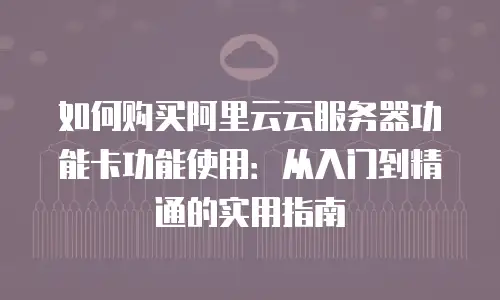如何购买阿里云云服务器功能卡功能使用：从入门到精通的实用指南