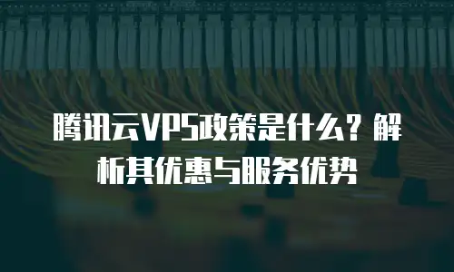 腾讯云VPS政策是什么？解析其优惠与服务优势