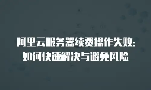 阿里云服务器续费操作失败：如何快速解决与避免风险