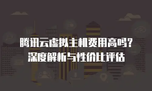 腾讯云虚拟主机费用高吗？深度解析与性价比评估
