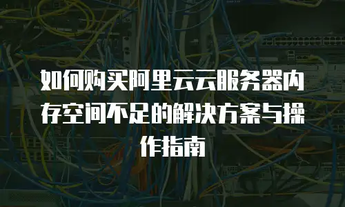如何购买阿里云云服务器内存空间不足的解决方案与操作指南