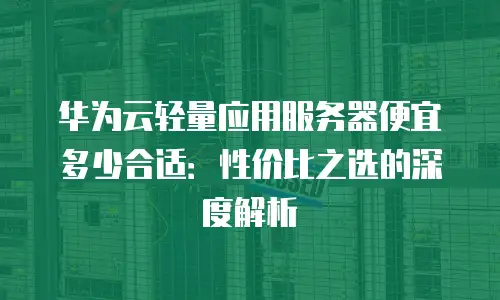 华为云轻量应用服务器便宜多少合适：性价比之选的深度解析