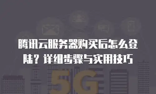 腾讯云服务器购买后怎么登陆？详细步骤与实用技巧