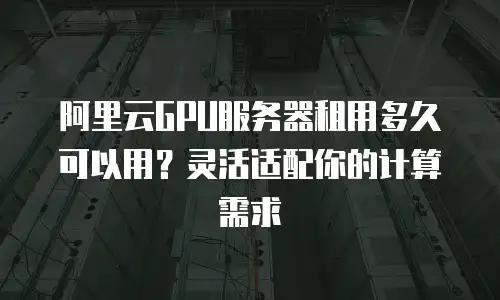 阿里云GPU服务器租用多久可以用？灵活适配你的计算需求