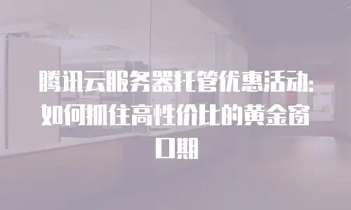 腾讯云服务器托管优惠活动：如何抓住高性价比的黄金窗口期