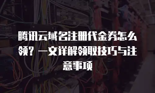 腾讯云域名注册代金券怎么领？一文详解领取技巧与注意事项