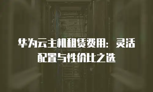 华为云主机租赁费用：灵活配置与性价比之选