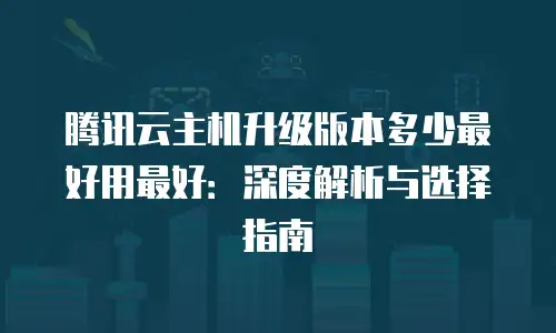 腾讯云主机升级版本多少最好用最好：深度解析与选择指南