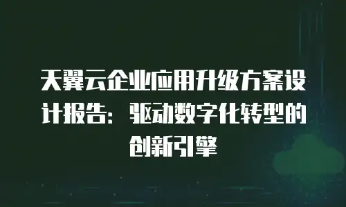 天翼云企业应用升级方案设计报告：驱动数字化转型的创新引擎