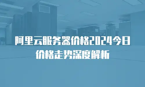 阿里云服务器价格2024今日价格走势深度解析
