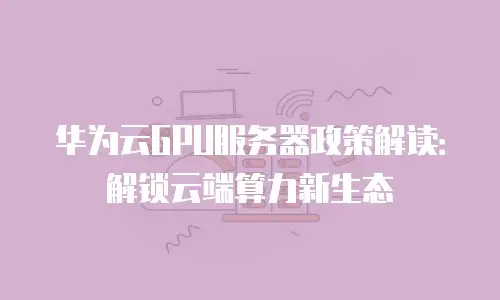 华为云GPU服务器政策解读：解锁云端算力新生态