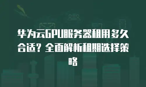 华为云GPU服务器租用多久合适？全面解析租期选择策略