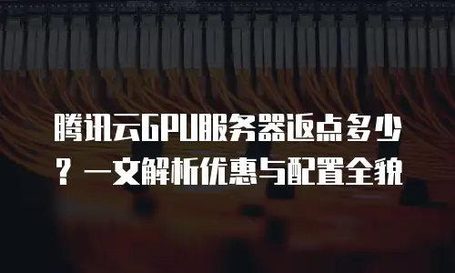 腾讯云GPU服务器返点多少？一文解析优惠与配置全貌
