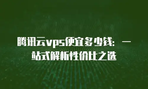 腾讯云vps便宜多少钱：一站式解析性价比之选