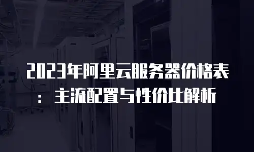 2023年阿里云服务器价格表：主流配置与性价比解析