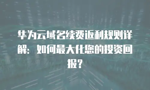 华为云域名续费返利规则详解：如何最大化您的投资回报？