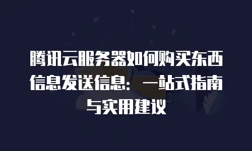 腾讯云服务器如何购买东西信息发送信息：一站式指南与实用建议