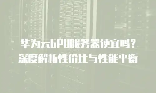 华为云GPU服务器便宜吗？深度解析性价比与性能平衡