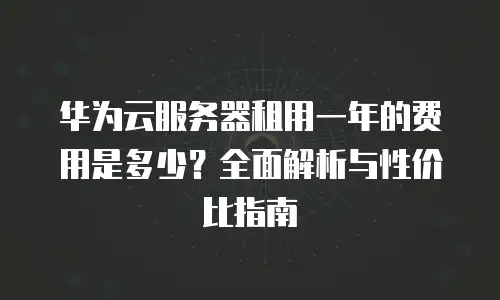 华为云服务器租用一年的费用是多少？全面解析与性价比指南