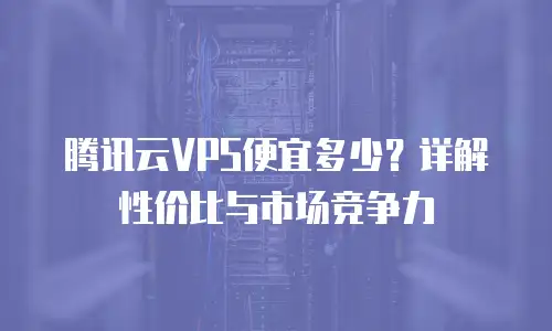腾讯云VPS便宜多少？详解性价比与市场竞争力