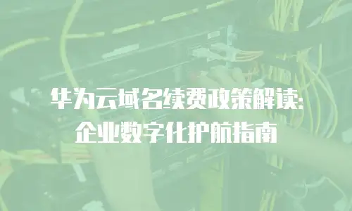华为云域名续费政策解读：企业数字化护航指南