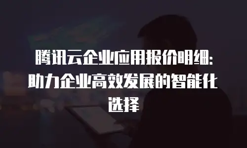 腾讯云企业应用报价明细：助力企业高效发展的智能化选择