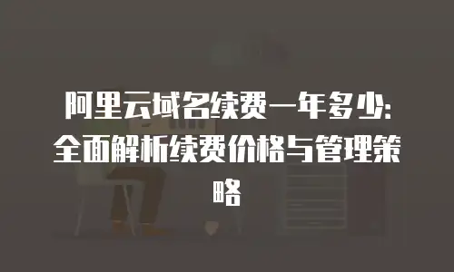 阿里云域名续费一年多少：全面解析续费价格与管理策略