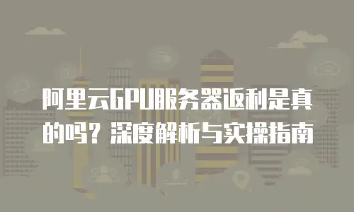 阿里云GPU服务器返利是真的吗？深度解析与实操指南