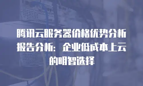 腾讯云服务器价格优势分析报告分析：企业低成本上云的明智选择