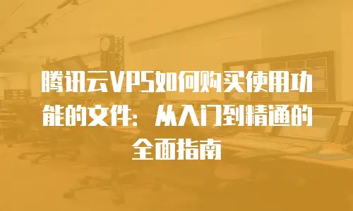 腾讯云VPS如何购买使用功能的文件：从入门到精通的全面指南