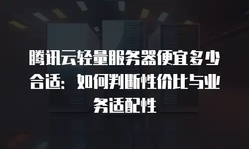 腾讯云轻量服务器便宜多少合适：如何判断性价比与业务适配性