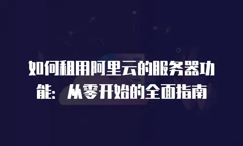 如何租用阿里云的服务器功能：从零开始的全面指南