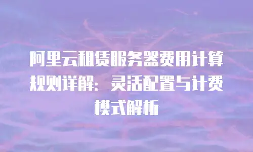 阿里云租赁服务器费用计算规则详解：灵活配置与计费模式解析