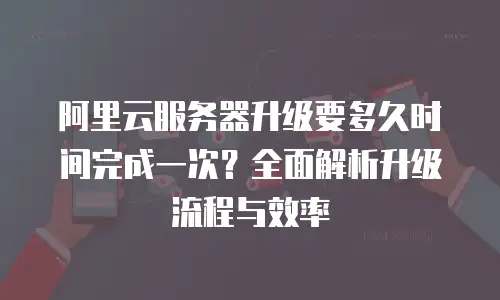 阿里云服务器升级要多久时间完成一次？全面解析升级流程与效率