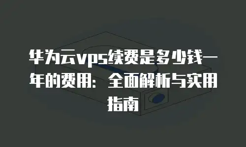 华为云vps续费是多少钱一年的费用：全面解析与实用指南