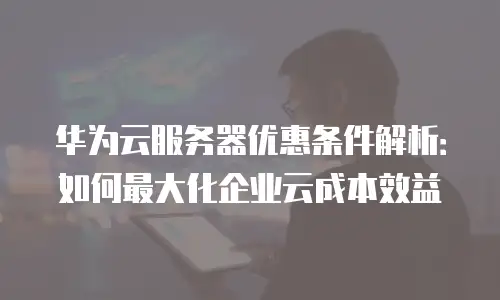 华为云服务器优惠条件解析：如何最大化企业云成本效益