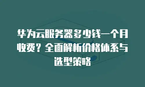 华为云服务器多少钱一个月收费？全面解析价格体系与选型策略